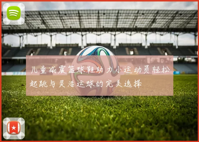 儿童减震篮球鞋助力小运动员轻松起跳与灵活运球的完美选择