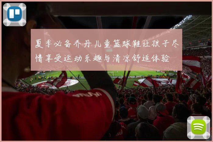 夏季必备乔丹儿童篮球鞋让孩子尽情享受运动乐趣与清凉舒适体验