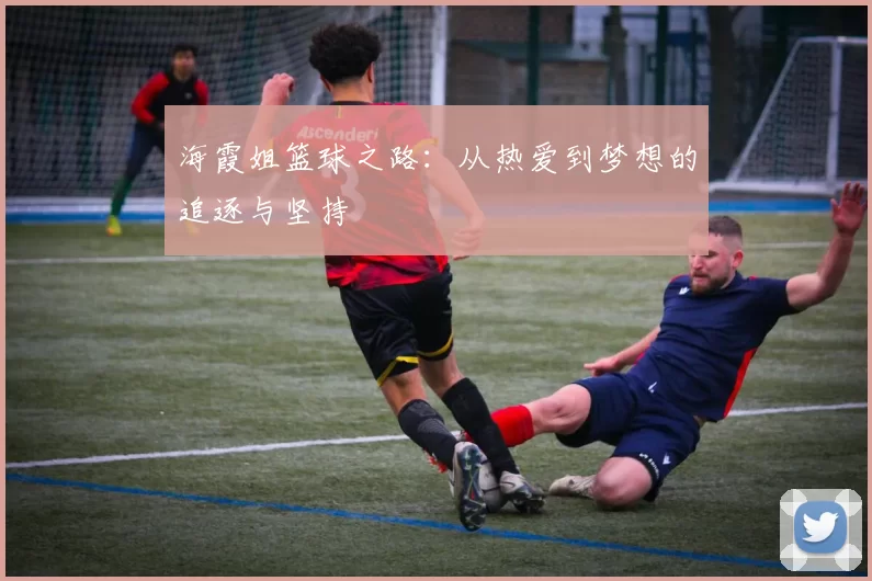 海霞姐篮球之路：从热爱到梦想的追逐与坚持