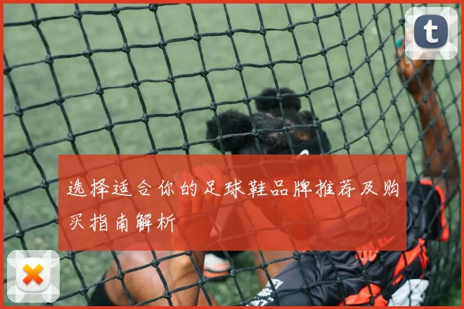 选择适合你的足球鞋品牌推荐及购买指南解析