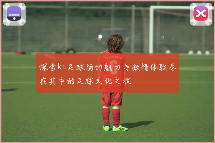 探索kt足球场的魅力与激情体验尽在其中的足球文化之旅