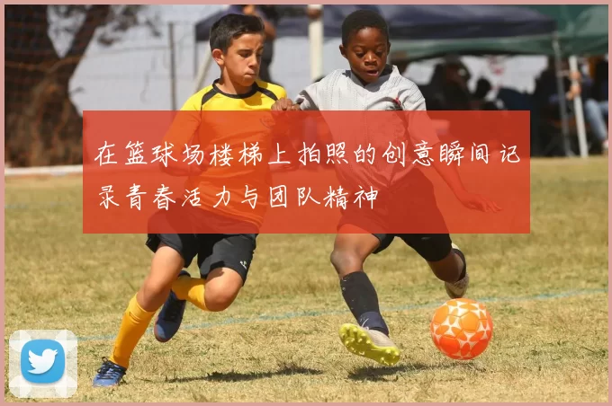 在篮球场楼梯上拍照的创意瞬间记录青春活力与团队精神